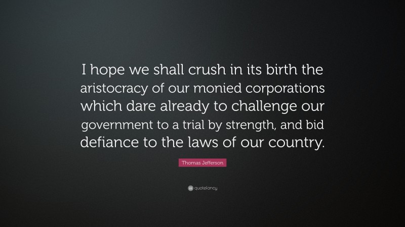 Thomas Jefferson Quote: “I hope we shall crush in its birth the aristocracy of our monied corporations which dare already to challenge our government to a trial by strength, and bid defiance to the laws of our country.”