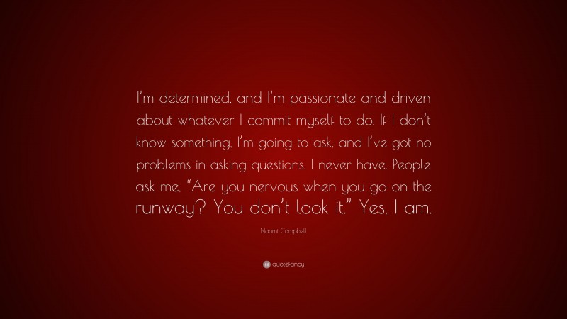 Naomi Campbell Quote: “I’m determined, and I’m passionate and driven about whatever I commit myself to do. If I don’t know something, I’m going to ask, and I’ve got no problems in asking questions. I never have. People ask me, “Are you nervous when you go on the runway? You don’t look it.” Yes, I am.”