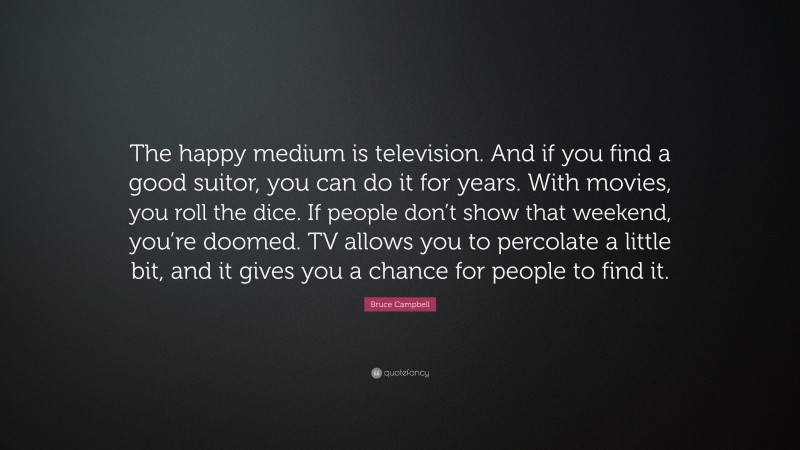 Bruce Campbell Quote: “The happy medium is television. And if you find a good suitor, you can do it for years. With movies, you roll the dice. If people don’t show that weekend, you’re doomed. TV allows you to percolate a little bit, and it gives you a chance for people to find it.”