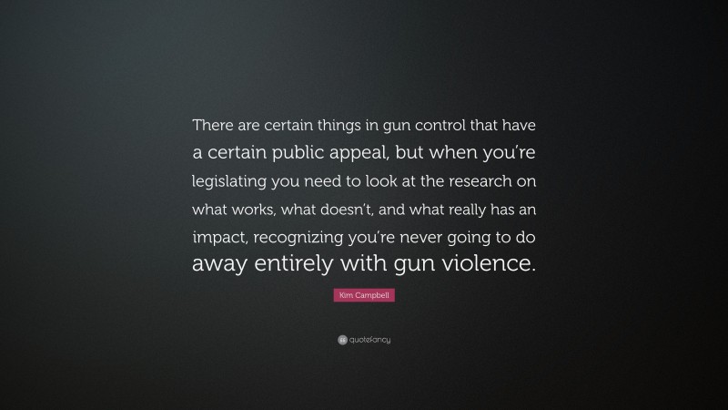 Kim Campbell Quote: “There are certain things in gun control that have a certain public appeal, but when you’re legislating you need to look at the research on what works, what doesn’t, and what really has an impact, recognizing you’re never going to do away entirely with gun violence.”