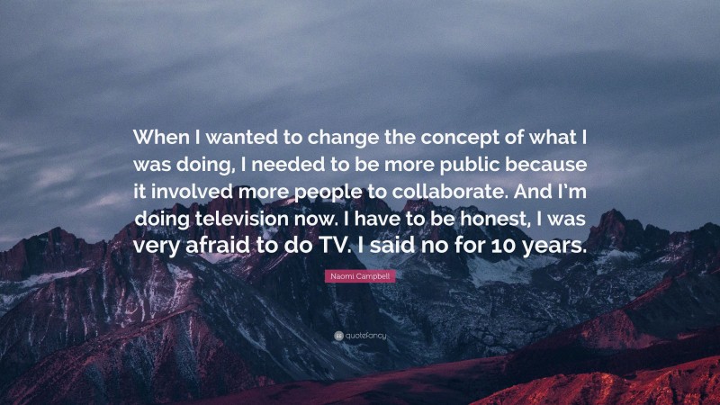 Naomi Campbell Quote: “When I wanted to change the concept of what I was doing, I needed to be more public because it involved more people to collaborate. And I’m doing television now. I have to be honest, I was very afraid to do TV. I said no for 10 years.”