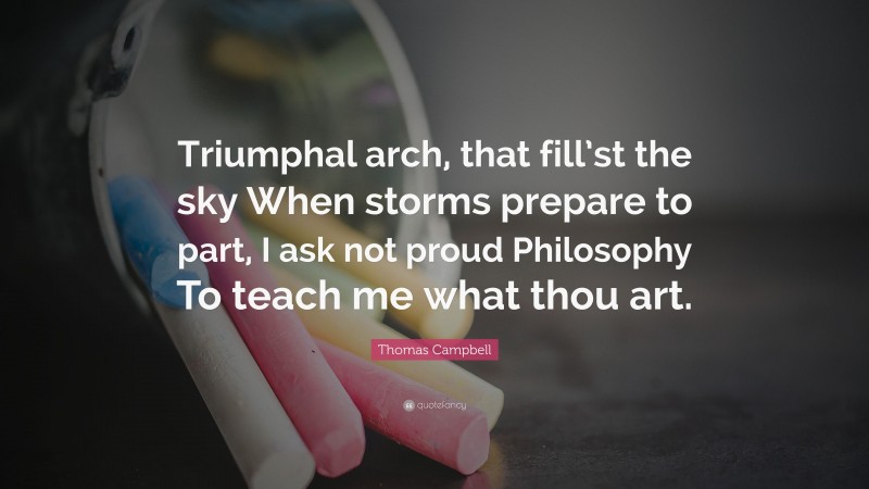 Thomas Campbell Quote: “Triumphal arch, that fill’st the sky When storms prepare to part, I ask not proud Philosophy To teach me what thou art.”