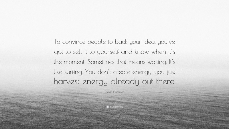 James Cameron Quote: “To convince people to back your idea, you’ve got to sell it to yourself and know when it’s the moment. Sometimes that means waiting. It’s like surfing. You don’t create energy, you just harvest energy already out there.”