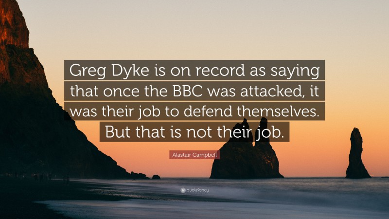 Alastair Campbell Quote: “Greg Dyke is on record as saying that once the BBC was attacked, it was their job to defend themselves. But that is not their job.”