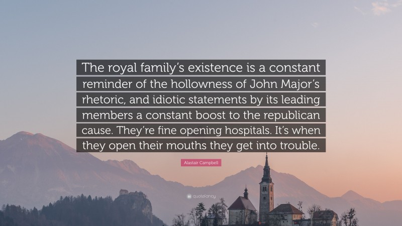 Alastair Campbell Quote: “The royal family’s existence is a constant reminder of the hollowness of John Major’s rhetoric, and idiotic statements by its leading members a constant boost to the republican cause. They’re fine opening hospitals. It’s when they open their mouths they get into trouble.”