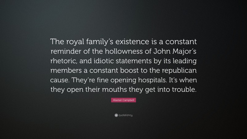 Alastair Campbell Quote: “The royal family’s existence is a constant reminder of the hollowness of John Major’s rhetoric, and idiotic statements by its leading members a constant boost to the republican cause. They’re fine opening hospitals. It’s when they open their mouths they get into trouble.”