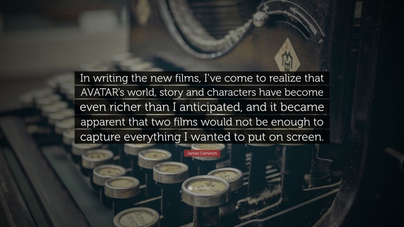 James Cameron Quote: “In writing the new films, I’ve come to realize that AVATAR’s world, story and characters have become even richer than I anticipated, and it became apparent that two films would not be enough to capture everything I wanted to put on screen.”