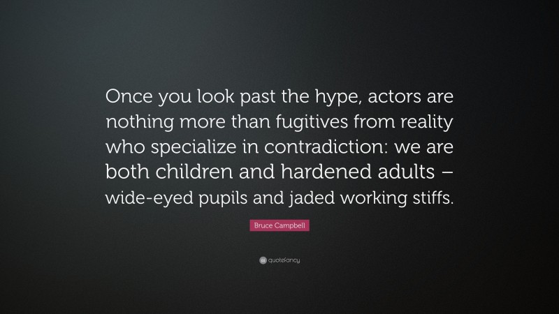 Bruce Campbell Quote: “Once you look past the hype, actors are nothing more than fugitives from reality who specialize in contradiction: we are both children and hardened adults – wide-eyed pupils and jaded working stiffs.”