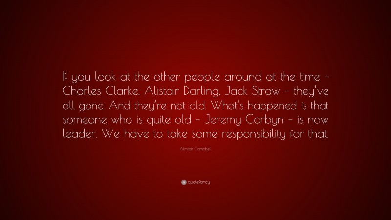 Alastair Campbell Quote: “If you look at the other people around at the time – Charles Clarke, Alistair Darling, Jack Straw – they’ve all gone. And they’re not old. What’s happened is that someone who is quite old – Jeremy Corbyn – is now leader. We have to take some responsibility for that.”