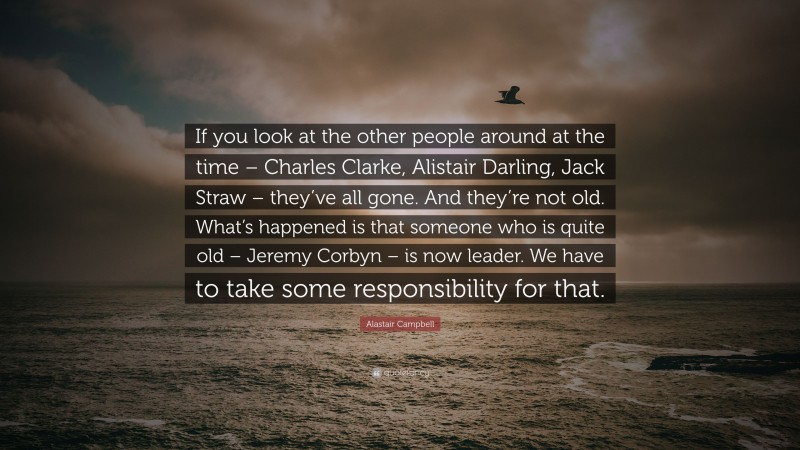 Alastair Campbell Quote: “If you look at the other people around at the time – Charles Clarke, Alistair Darling, Jack Straw – they’ve all gone. And they’re not old. What’s happened is that someone who is quite old – Jeremy Corbyn – is now leader. We have to take some responsibility for that.”