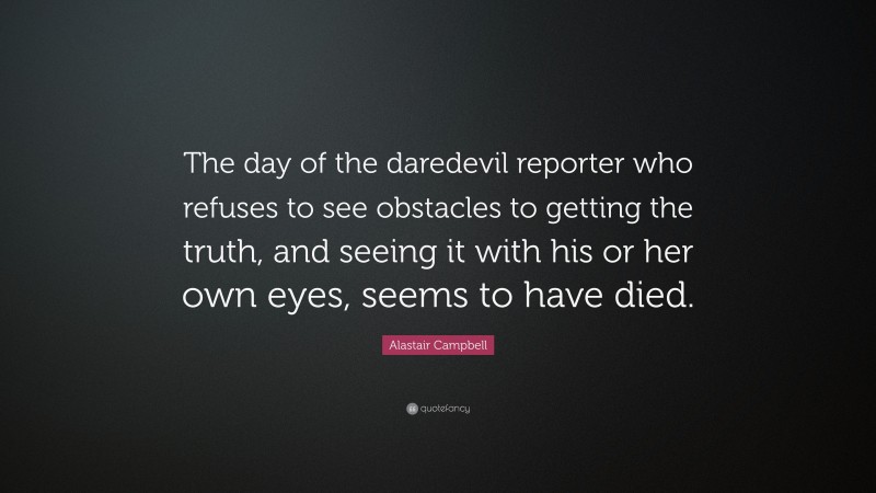 Alastair Campbell Quote: “The day of the daredevil reporter who refuses to see obstacles to getting the truth, and seeing it with his or her own eyes, seems to have died.”