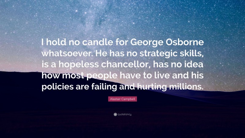 Alastair Campbell Quote: “I hold no candle for George Osborne whatsoever. He has no strategic skills, is a hopeless chancellor, has no idea how most people have to live and his policies are failing and hurting millions.”
