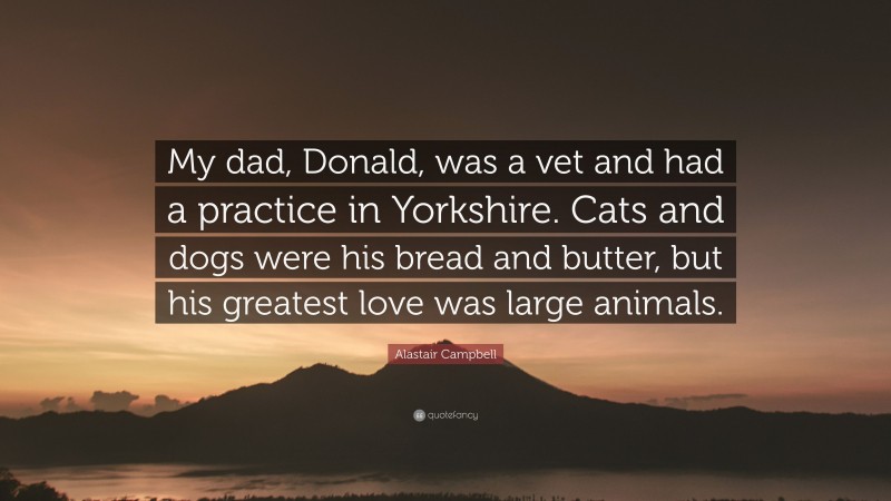 Alastair Campbell Quote: “My dad, Donald, was a vet and had a practice in Yorkshire. Cats and dogs were his bread and butter, but his greatest love was large animals.”