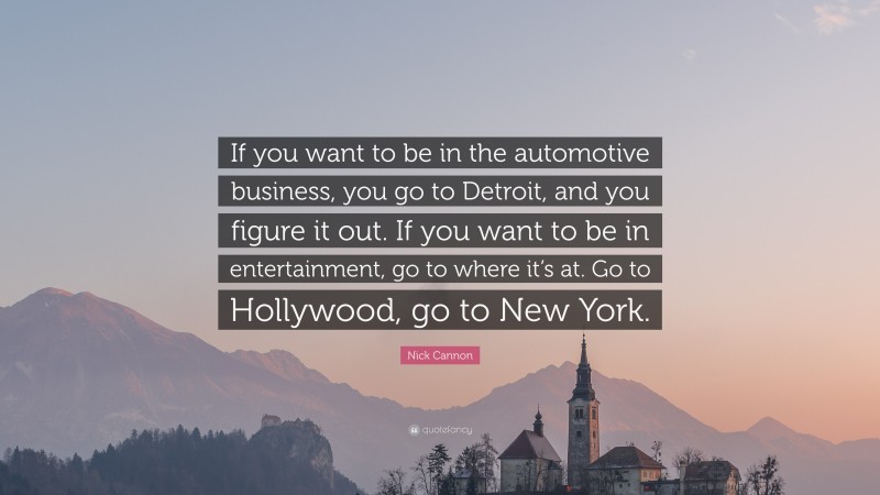 Nick Cannon Quote: “If you want to be in the automotive business, you go to Detroit, and you figure it out. If you want to be in entertainment, go to where it’s at. Go to Hollywood, go to New York.”