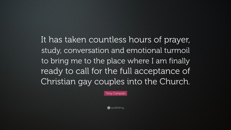 Tony Campolo Quote: “It has taken countless hours of prayer, study, conversation and emotional turmoil to bring me to the place where I am finally ready to call for the full acceptance of Christian gay couples into the Church.”