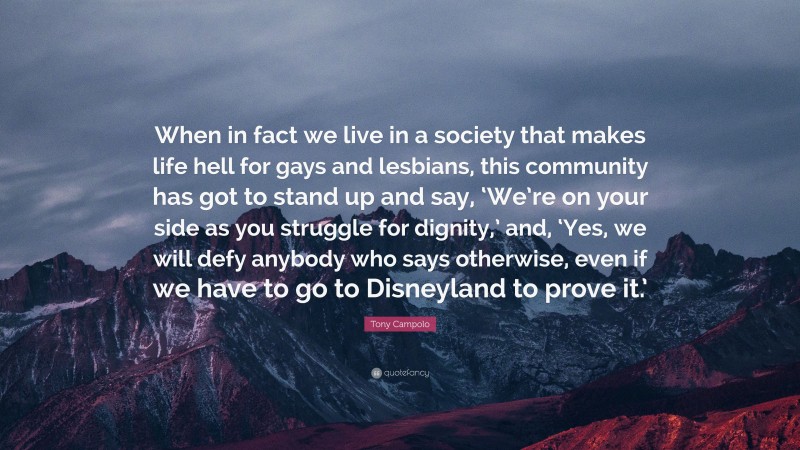 Tony Campolo Quote: “When in fact we live in a society that makes life hell for gays and lesbians, this community has got to stand up and say, ‘We’re on your side as you struggle for dignity,’ and, ‘Yes, we will defy anybody who says otherwise, even if we have to go to Disneyland to prove it.’”