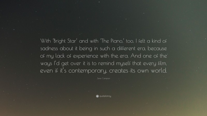 Jane Campion Quote: “With ‘Bright Star’ and with ‘The Piano,’ too, I felt a kind of sadness about it being in such a different era, because of my lack of experience with the era. And one of the ways I’d get over it is to remind myself that every film, even if it’s contemporary, creates its own world.”