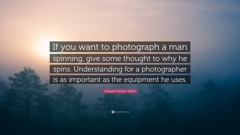 Margaret Bourke-White Quote: “If you want to photograph a man spinning, give some thought to why he spins. Understanding for a photographer is as important as the equipment he uses.”