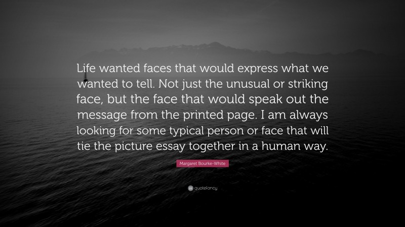 Margaret Bourke-White Quote: “Life wanted faces that would express what we wanted to tell. Not just the unusual or striking face, but the face that would speak out the message from the printed page. I am always looking for some typical person or face that will tie the picture essay together in a human way.”