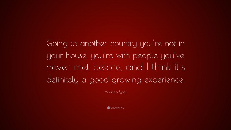 Amanda Bynes Quote: “Going to another country you’re not in your house, you’re with people you’ve never met before, and I think it’s definitely a good growing experience.”