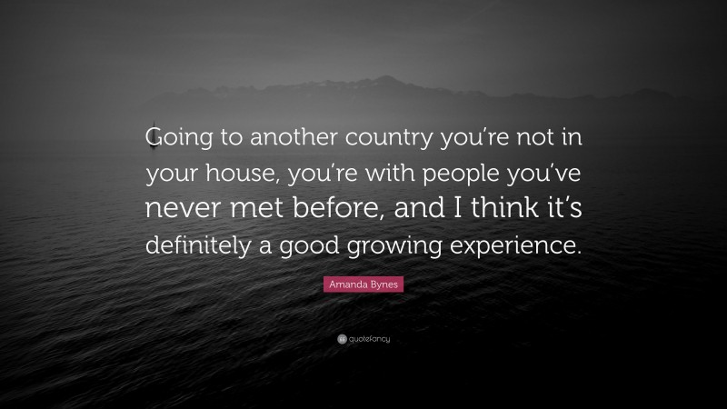 Amanda Bynes Quote: “Going to another country you’re not in your house, you’re with people you’ve never met before, and I think it’s definitely a good growing experience.”