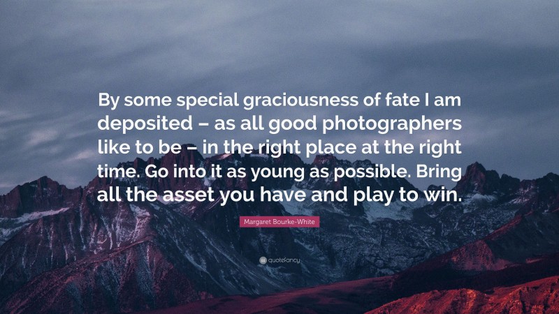 Margaret Bourke-White Quote: “By some special graciousness of fate I am deposited – as all good photographers like to be – in the right place at the right time. Go into it as young as possible. Bring all the asset you have and play to win.”