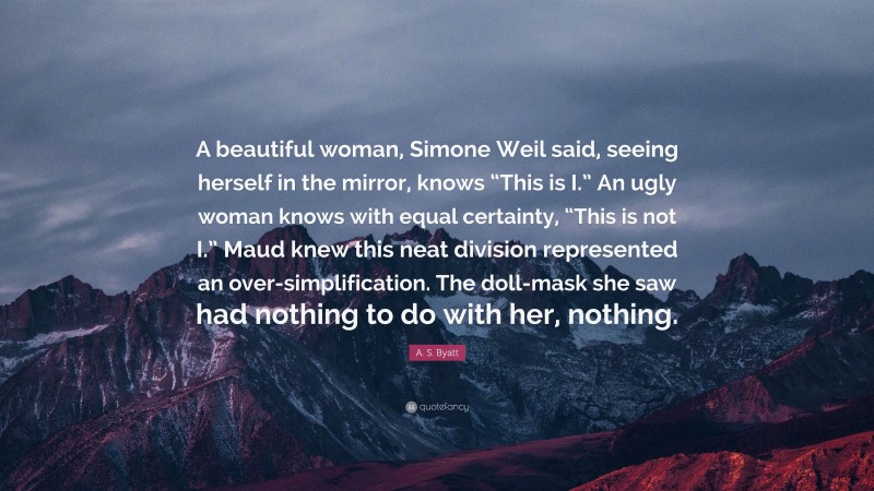A. S. Byatt Quote: “A beautiful woman, Simone Weil said, seeing herself in the mirror, knows “This is I.” An ugly woman knows with equal certainty, “This is not I.” Maud knew this neat division represented an over-simplification. The doll-mask she saw had nothing to do with her, nothing.”