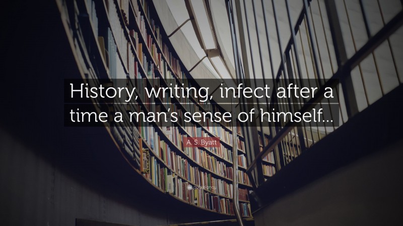 A. S. Byatt Quote: “History, writing, infect after a time a man’s sense of himself...”