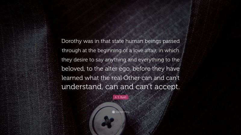 A. S. Byatt Quote: “Dorothy was in that state human beings passed through at the beginning of a love affair, in which they desire to say anything and everything to the beloved, to the alter ego, before they have learned what the real Other can and can’t understand, can and can’t accept.”