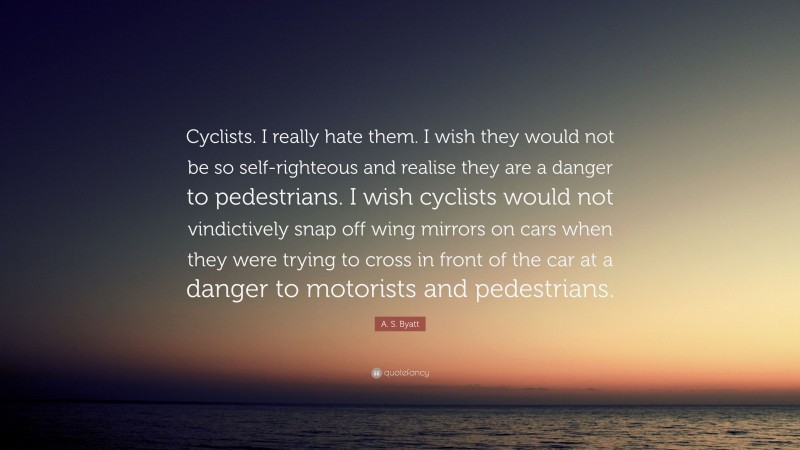 A. S. Byatt Quote: “Cyclists. I really hate them. I wish they would not be so self-righteous and realise they are a danger to pedestrians. I wish cyclists would not vindictively snap off wing mirrors on cars when they were trying to cross in front of the car at a danger to motorists and pedestrians.”