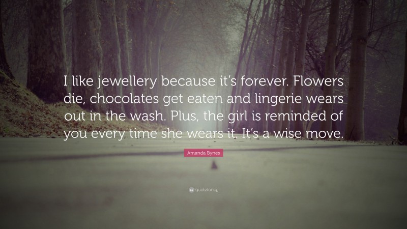 Amanda Bynes Quote: “I like jewellery because it’s forever. Flowers die, chocolates get eaten and lingerie wears out in the wash. Plus, the girl is reminded of you every time she wears it. It’s a wise move.”