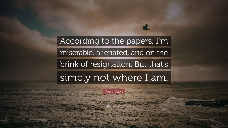 Vince Cable Quote: “According to the papers, I’m miserable, alienated, and on the brink of resignation. But that’s simply not where I am.”