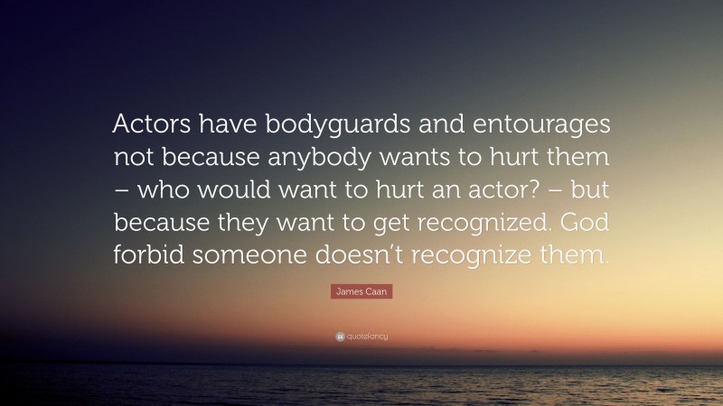 James Caan Quote: “Actors have bodyguards and entourages not because anybody wants to hurt them – who would want to hurt an actor? – but because they want to get recognized. God forbid someone doesn’t recognize them.”