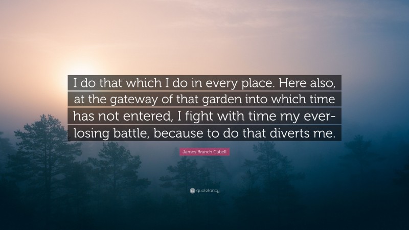 James Branch Cabell Quote: “I do that which I do in every place. Here also, at the gateway of that garden into which time has not entered, I fight with time my ever-losing battle, because to do that diverts me.”