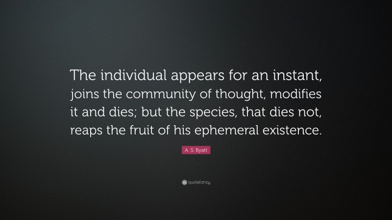 A. S. Byatt Quote: “The individual appears for an instant, joins the community of thought, modifies it and dies; but the species, that dies not, reaps the fruit of his ephemeral existence.”