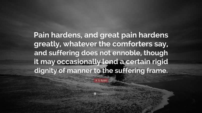 A. S. Byatt Quote: “Pain hardens, and great pain hardens greatly, whatever the comforters say, and suffering does not ennoble, though it may occasionally lend a certain rigid dignity of manner to the suffering frame.”