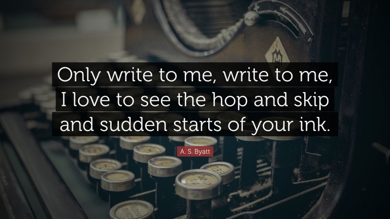 A. S. Byatt Quote: “Only write to me, write to me, I love to see the hop and skip and sudden starts of your ink.”