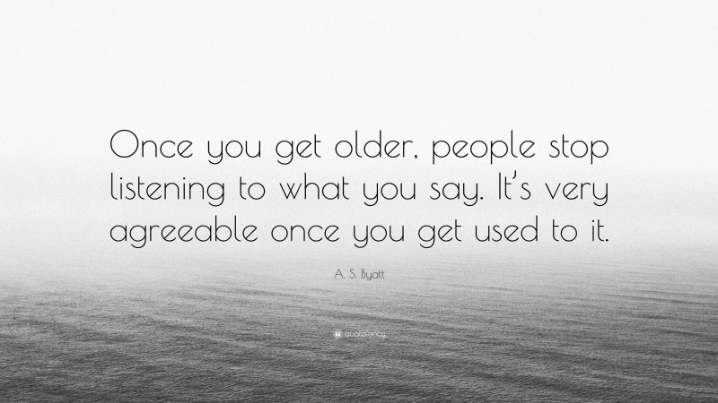 A. S. Byatt Quote: “Once you get older, people stop listening to what you say. It’s very agreeable once you get used to it.”