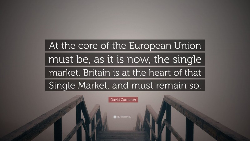 David Cameron Quote: “At the core of the European Union must be, as it is now, the single market. Britain is at the heart of that Single Market, and must remain so.”