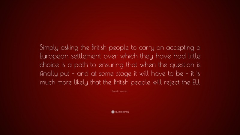 David Cameron Quote: “Simply asking the British people to carry on accepting a European settlement over which they have had little choice is a path to ensuring that when the question is finally put – and at some stage it will have to be – it is much more likely that the British people will reject the EU.”