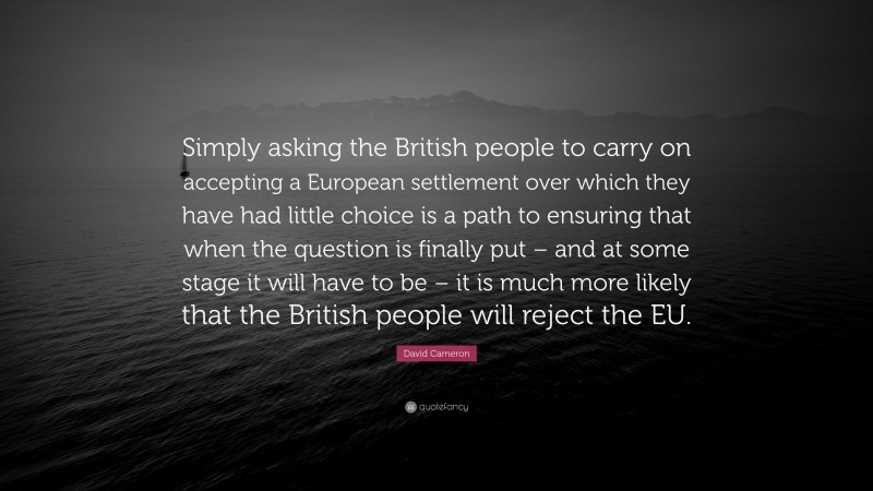 David Cameron Quote: “Simply asking the British people to carry on accepting a European settlement over which they have had little choice is a path to ensuring that when the question is finally put – and at some stage it will have to be – it is much more likely that the British people will reject the EU.”