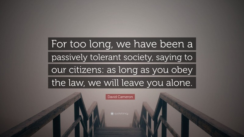 David Cameron Quote: “For too long, we have been a passively tolerant society, saying to our citizens: as long as you obey the law, we will leave you alone.”