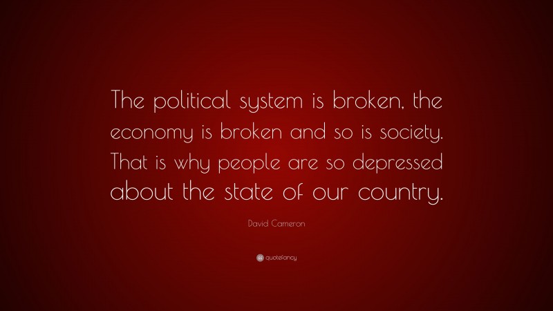 David Cameron Quote: “The political system is broken, the economy is broken and so is society. That is why people are so depressed about the state of our country.”