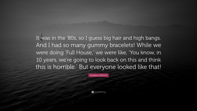 Candace Cameron Quote: “It was in the ’80s, so I guess big hair and high bangs. And I had so many gummy bracelets! While we were doing ‘Full House,’ we were like, ‘You know, in 10 years, we’re going to look back on this and think this is horrible.’ But everyone looked like that!”