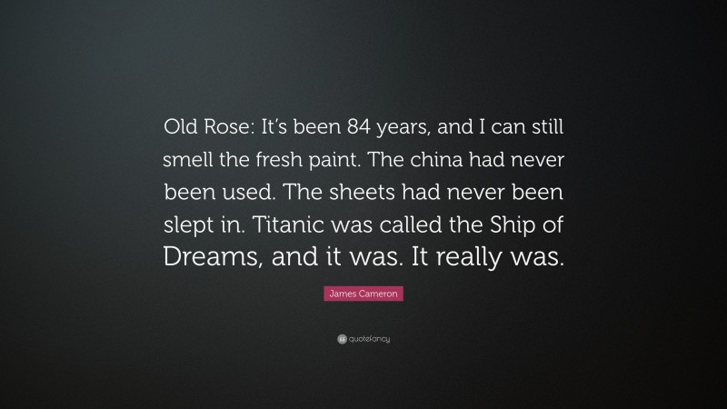 James Cameron Quote: “Old Rose: It’s been 84 years, and I can still smell the fresh paint. The china had never been used. The sheets had never been slept in. Titanic was called the Ship of Dreams, and it was. It really was.”