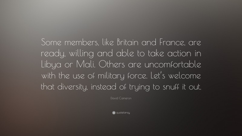 David Cameron Quote: “Some members, like Britain and France, are ready, willing and able to take action in Libya or Mali. Others are uncomfortable with the use of military force. Let’s welcome that diversity, instead of trying to snuff it out.”