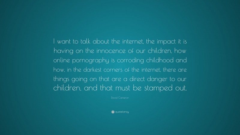David Cameron Quote: “I want to talk about the internet, the impact it is having on the innocence of our children, how online pornography is corroding childhood and how, in the darkest corners of the internet, there are things going on that are a direct danger to our children, and that must be stamped out.”