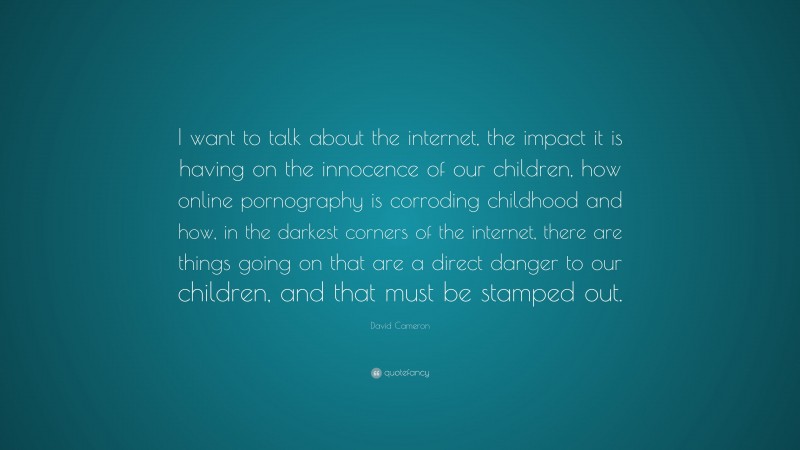 David Cameron Quote: “I want to talk about the internet, the impact it is having on the innocence of our children, how online pornography is corroding childhood and how, in the darkest corners of the internet, there are things going on that are a direct danger to our children, and that must be stamped out.”