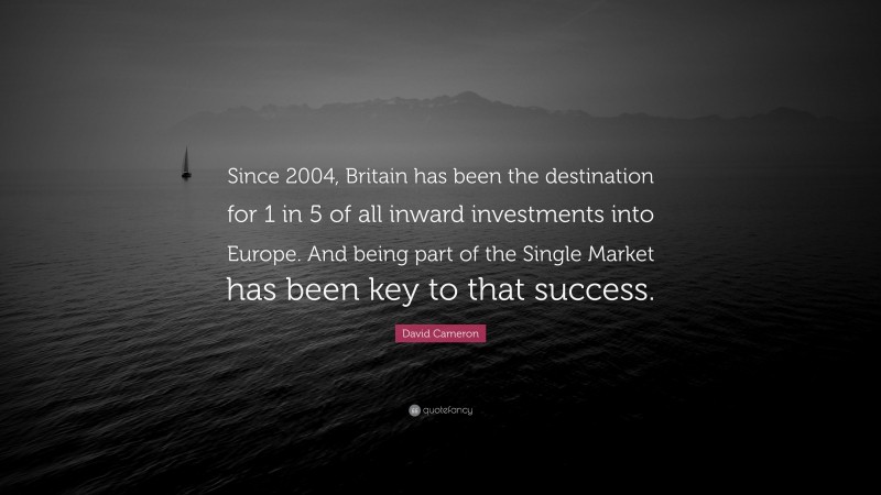 David Cameron Quote: “Since 2004, Britain has been the destination for 1 in 5 of all inward investments into Europe. And being part of the Single Market has been key to that success.”