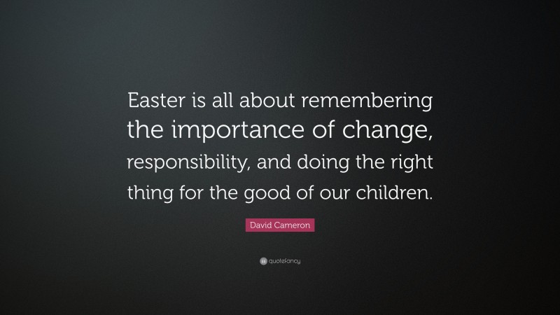 David Cameron Quote: “Easter is all about remembering the importance of change, responsibility, and doing the right thing for the good of our children.”